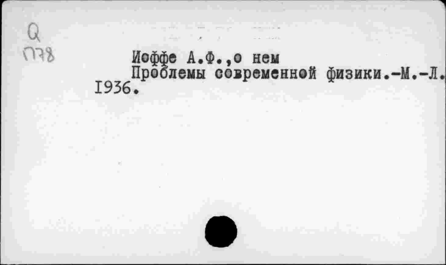 ﻿О	7.	7
Иоффе А.Ф.,о нем
193б^°^ЛеМЫ совРеменн0й физики.-М.-Л.